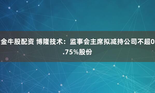金牛股配资 博隆技术：监事会主席拟减持公司不超0.75%股份