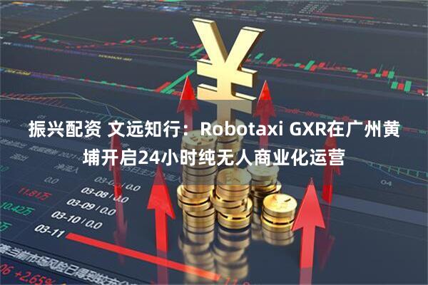 振兴配资 文远知行：Robotaxi GXR在广州黄埔开启24小时纯无人商业化运营