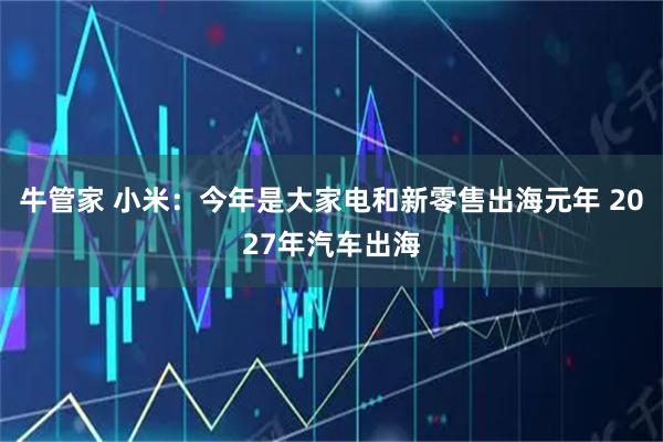 牛管家 小米:今年是大家电和新零售出海元年 2027年汽车出海