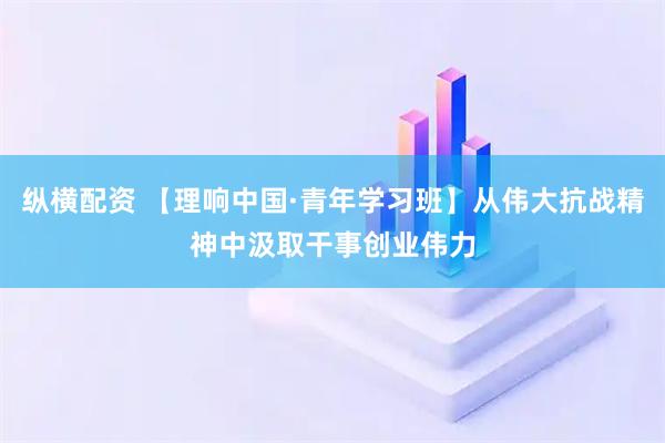 纵横配资 【理响中国·青年学习班】从伟大抗战精神中汲取干事创业伟力