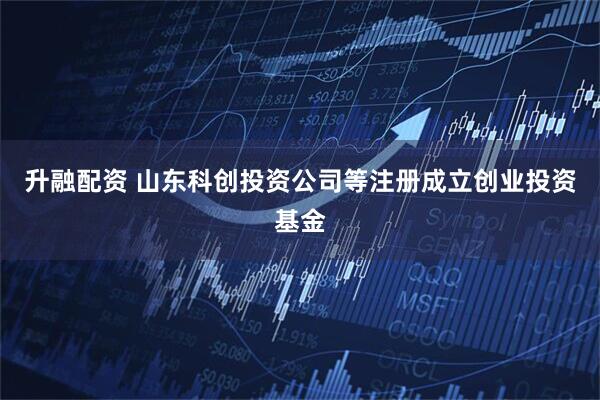 升融配资 山东科创投资公司等注册成立创业投资基金