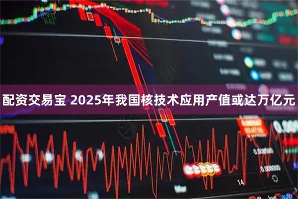配资交易宝 2025年我国核技术应用产值或达万亿元