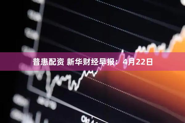 普患配资 新华财经早报：4月22日