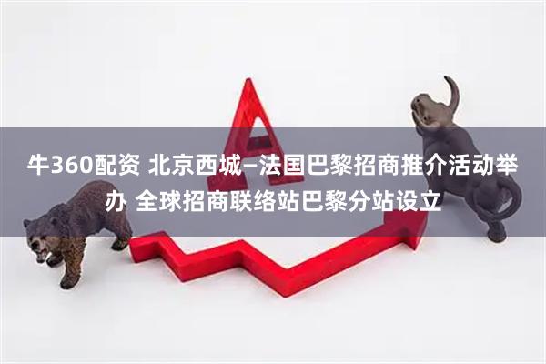 牛360配资 北京西城—法国巴黎招商推介活动举办 全球招商联络站巴黎分站设立