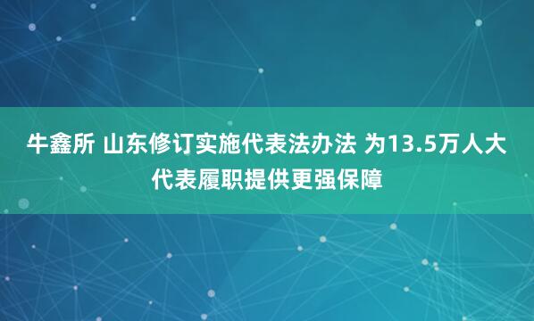 牛鑫所 山东修订实施代表法办法 为13.5万人大代表履职提供更强保障