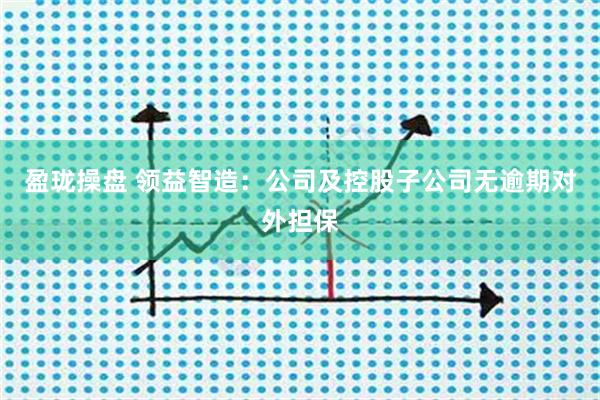 盈珑操盘 领益智造：公司及控股子公司无逾期对外担保