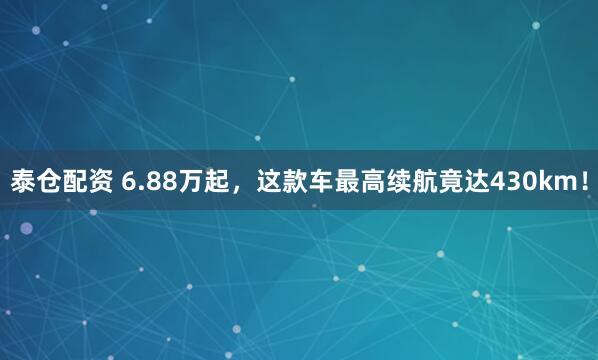 泰仓配资 6.88万起，这款车最高续航竟达430km！