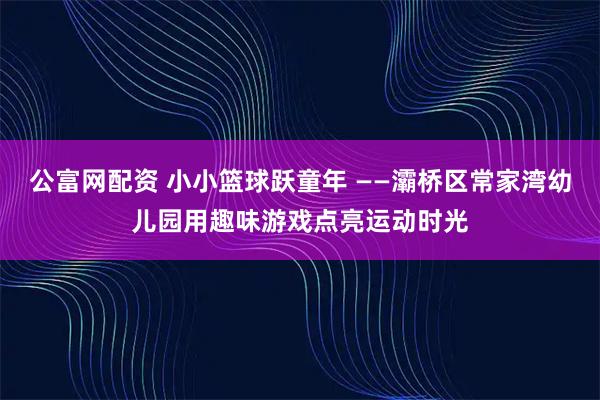 公富网配资 小小篮球跃童年 ——灞桥区常家湾幼儿园用趣味游戏点亮运动时光