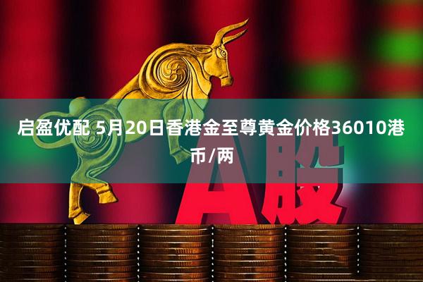 启盈优配 5月20日香港金至尊黄金价格36010港币/两