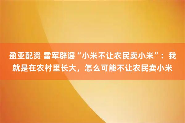 盈亚配资 雷军辟谣“小米不让农民卖小米”：我就是在农村里长大，怎么可能不让农民卖小米