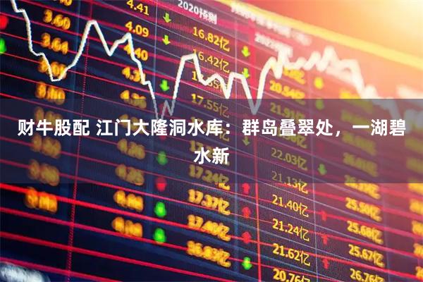 财牛股配 江门大隆洞水库：群岛叠翠处，一湖碧水新