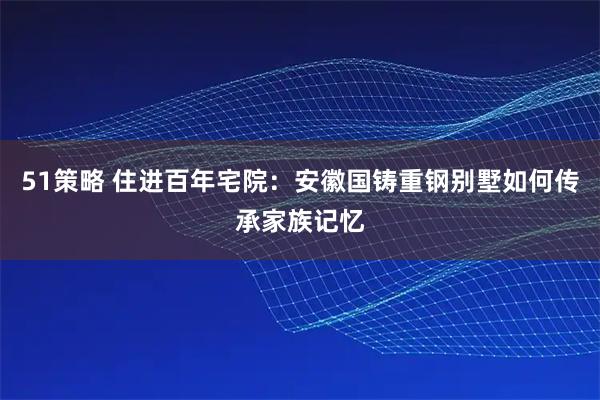 51策略 住进百年宅院：安徽国铸重钢别墅如何传承家族记忆