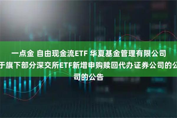 一点金 自由现金流ETF 华夏基金管理有限公司关于旗下部分深交所ETF新增申购赎回代办证券公司的公告