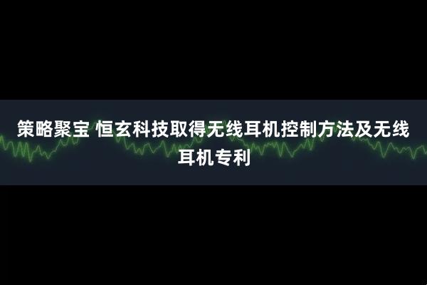 策略聚宝 恒玄科技取得无线耳机控制方法及无线耳机专利