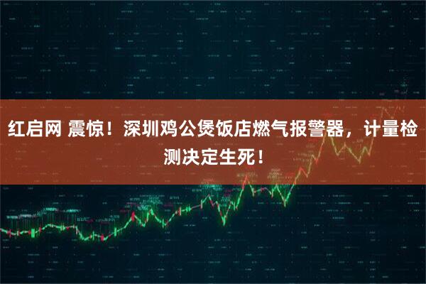 红启网 震惊！深圳鸡公煲饭店燃气报警器，计量检测决定生死！