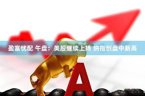 盈富忧配 午盘：美股继续上扬 纳指创盘中新高
