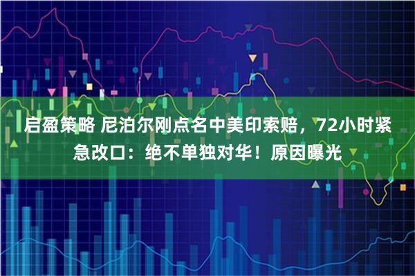 启盈策略 尼泊尔刚点名中美印索赔，72小时紧急改口：绝不单独对华！原因曝光
