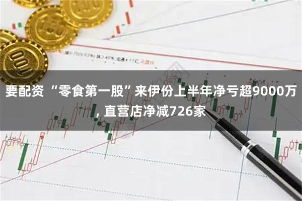 要配资 “零食第一股”来伊份上半年净亏超9000万, 直营店净减726家